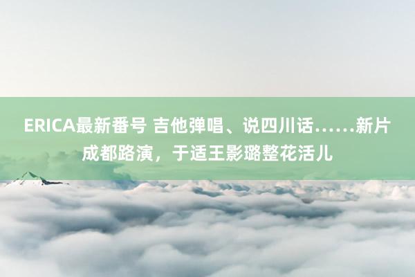 ERICA最新番号 吉他弹唱、说四川话……新片成都路演，于适王影璐整花活儿