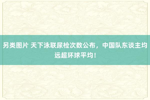 另类图片 天下泳联尿检次数公布，中国队东谈主均远超环球平均！