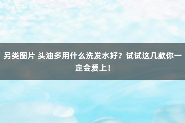 另类图片 头油多用什么洗发水好？试试这几款你一定会爱上！