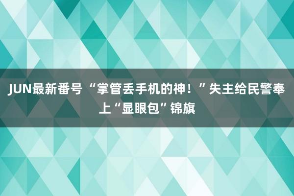 JUN最新番号 “掌管丢手机的神！”失主给民警奉上“显眼包”锦旗