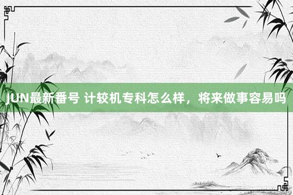 JUN最新番号 计较机专科怎么样，将来做事容易吗