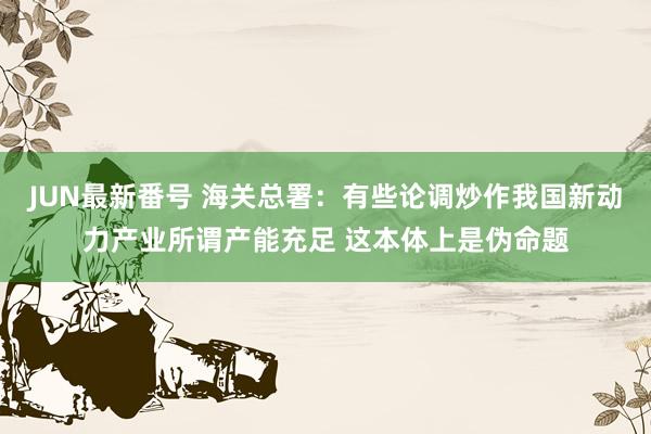 JUN最新番号 海关总署：有些论调炒作我国新动力产业所谓产能充足 这本体上是伪命题