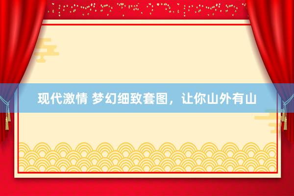 现代激情 梦幻细致套图，让你山外有山