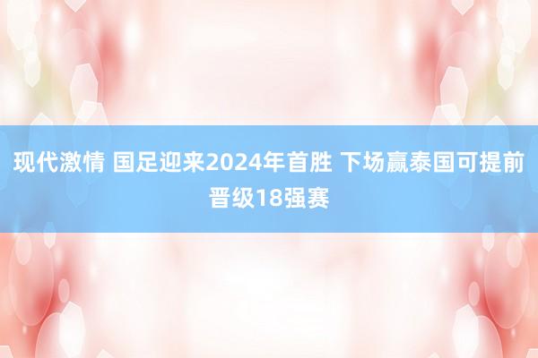 现代激情 国足迎来2024年首胜 下场赢泰国可提前晋级18强赛