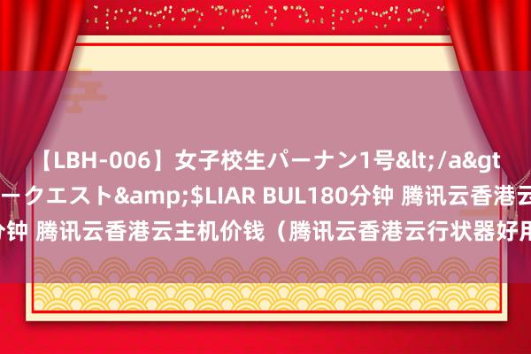 【LBH-006】女子校生パーナン1号</a>2008-05-14グローリークエスト&$LIAR BUL180分钟 腾讯云香港云主机价钱（腾讯云香港云行状器好用吗）- 蓝易云