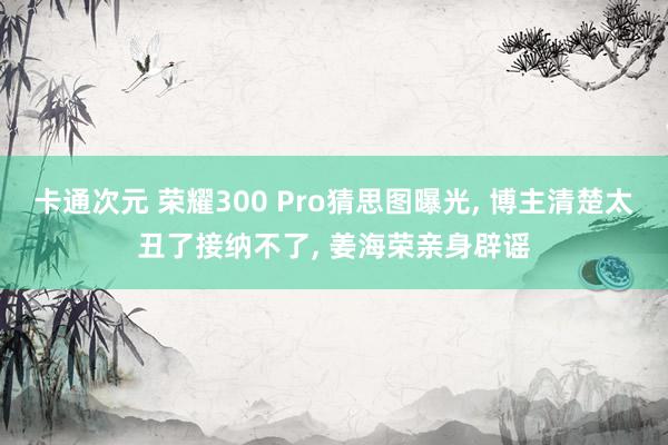 卡通次元 荣耀300 Pro猜思图曝光， 博主清楚太丑了接纳不了， 姜海荣亲身辟谣