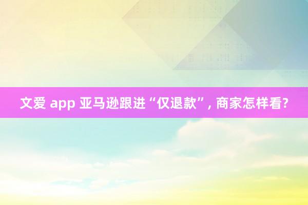 文爱 app 亚马逊跟进“仅退款”， 商家怎样看?