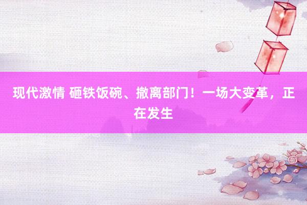 现代激情 砸铁饭碗、撤离部门！一场大变革，正在发生