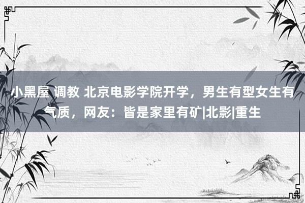 小黑屋 调教 北京电影学院开学，男生有型女生有气质，网友：皆是家里有矿|北影|重生