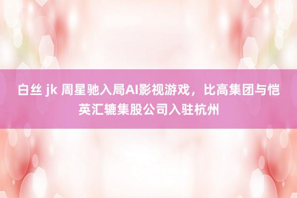 白丝 jk 周星驰入局AI影视游戏，比高集团与恺英汇辘集股公司入驻杭州