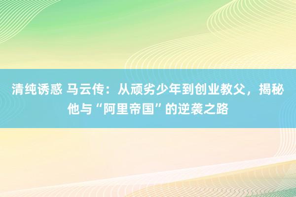 清纯诱惑 马云传：从顽劣少年到创业教父，揭秘他与“阿里帝国”的逆袭之路