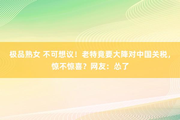 极品熟女 不可想议！老特竟要大降对中国关税，惊不惊喜？网友：怂了