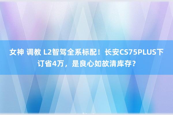 女神 调教 L2智驾全系标配！长安CS75PLUS下订省4万，是良心如故清库存？