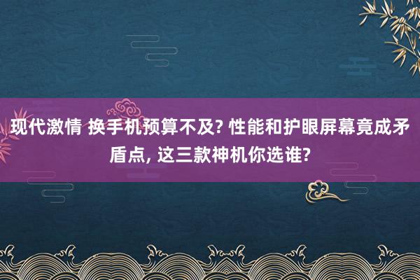 现代激情 换手机预算不及? 性能和护眼屏幕竟成矛盾点， 这三款神机你选谁?