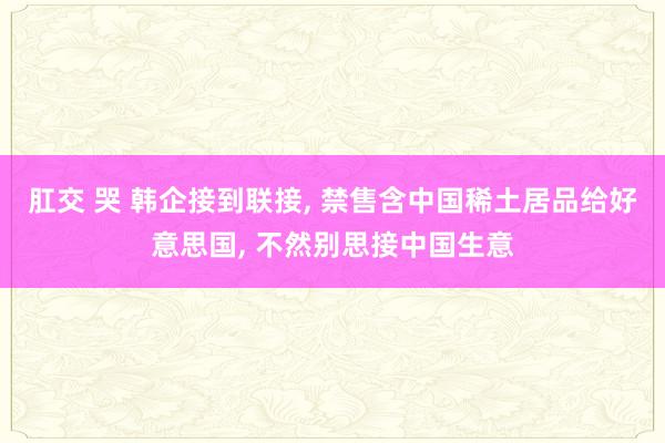 肛交 哭 韩企接到联接， 禁售含中国稀土居品给好意思国， 不然别思接中国生意