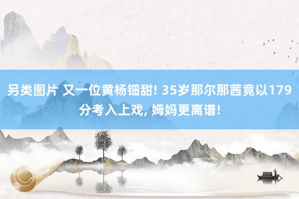 另类图片 又一位黄杨钿甜! 35岁那尔那茜竟以179分考入上戏， 姆妈更离谱!