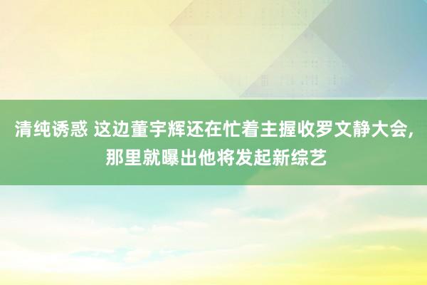 清纯诱惑 这边董宇辉还在忙着主握收罗文静大会， 那里就曝出他将发起新综艺