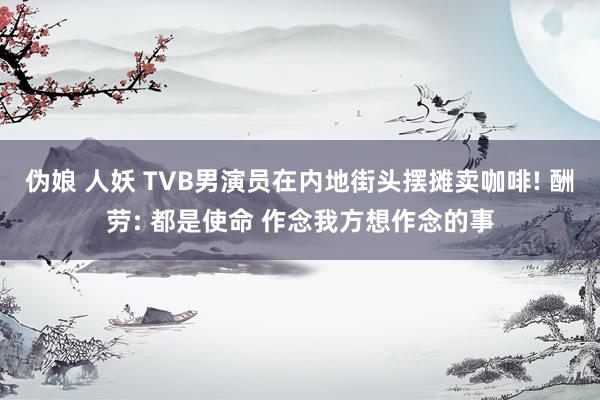 伪娘 人妖 TVB男演员在内地街头摆摊卖咖啡! 酬劳: 都是使命 作念我方想作念的事