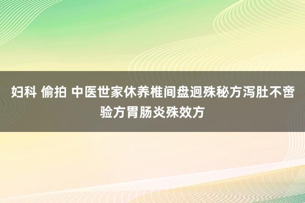 妇科 偷拍 中医世家休养椎间盘迥殊秘方泻肚不啻验方胃肠炎殊效方