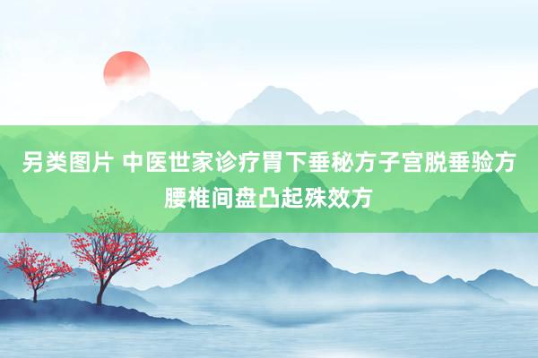 另类图片 中医世家诊疗胃下垂秘方子宫脱垂验方腰椎间盘凸起殊效方