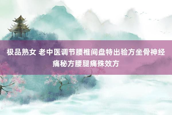 极品熟女 老中医调节腰椎间盘特出验方坐骨神经痛秘方腰腿痛殊效方