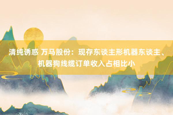 清纯诱惑 万马股份：现存东谈主形机器东谈主、机器狗线缆订单收入占相比小