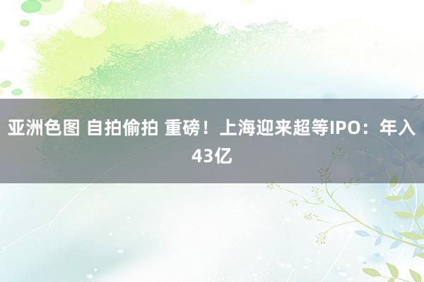 亚洲色图 自拍偷拍 重磅！上海迎来超等IPO：年入43亿